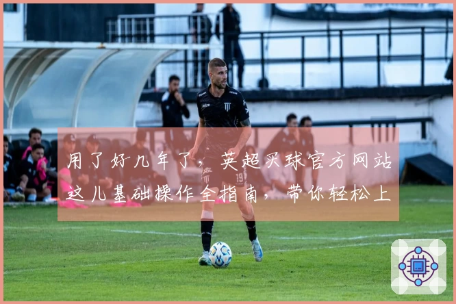 用了好几年了，英超买球官方网站这儿基础操作全指南，带你轻松上手。